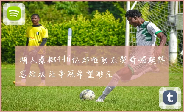 湖人豪掷446亿却难助东契奇崛起阵容短板让争冠希望渺茫
