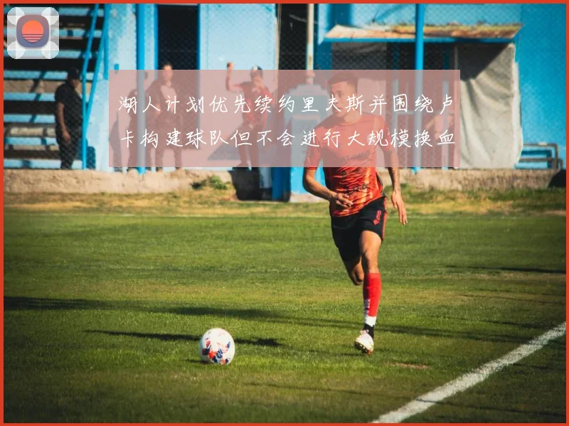 湖人计划优先续约里夫斯并围绕卢卡构建球队但不会进行大规模换血