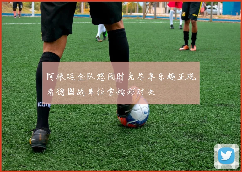阿根廷全队悠闲时光尽享乐趣正观看德国战库拉索精彩对决