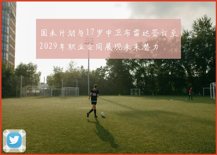 国米计划与17岁中卫布雷达签订至2029年职业合同展现未来潜力