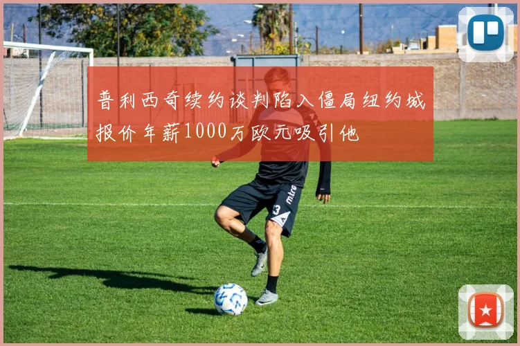 普利西奇续约谈判陷入僵局纽约城报价年薪1000万欧元吸引他