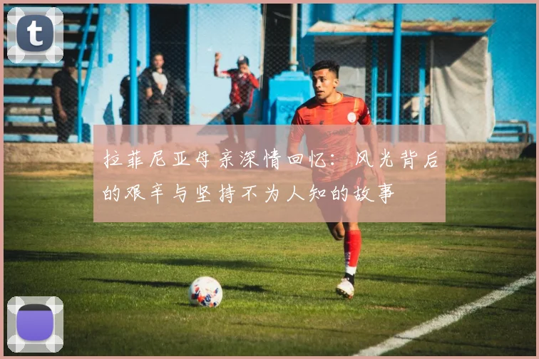 拉菲尼亚母亲深情回忆：风光背后的艰辛与坚持不为人知的故事