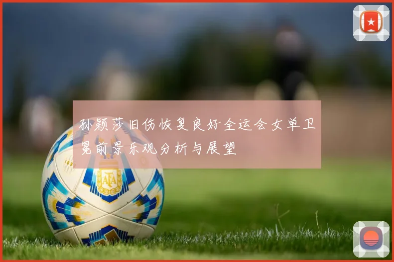 孙颖莎旧伤恢复良好全运会女单卫冕前景乐观分析与展望