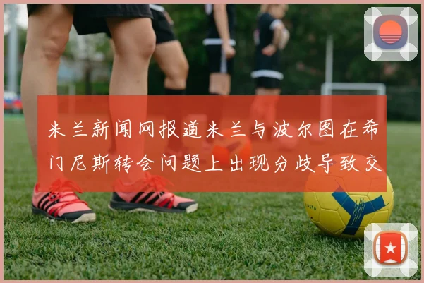 米兰新闻网报道米兰与波尔图在希门尼斯转会问题上出现分歧导致交易降温