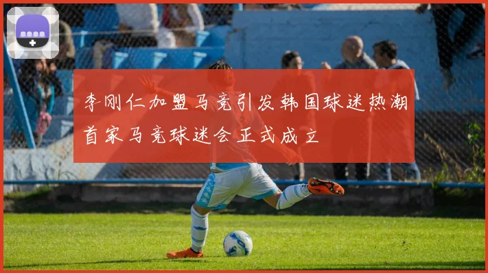 李刚仁加盟马竞引发韩国球迷热潮首家马竞球迷会正式成立