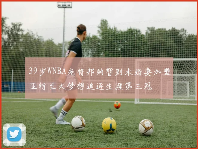 39岁WNBA老将邦纳暂别未婚妻加盟亚特兰大梦想追逐生涯第三冠