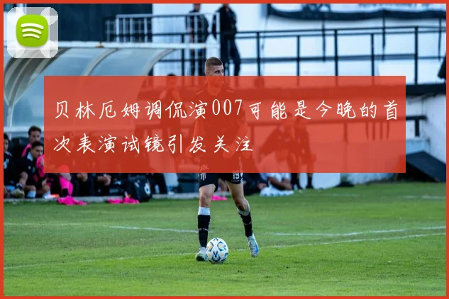 贝林厄姆调侃演007可能是今晚的首次表演试镜引发关注