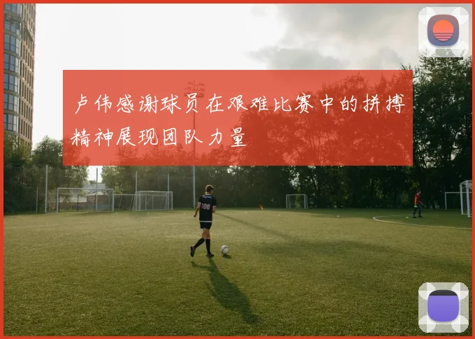 卢伟感谢球员在艰难比赛中的拼搏精神展现团队力量