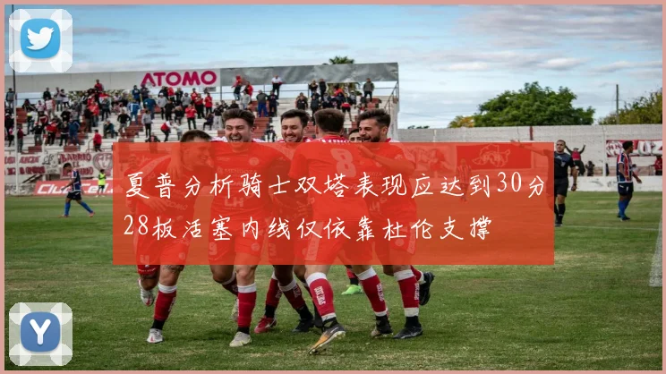 夏普分析骑士双塔表现应达到30分28板活塞内线仅依靠杜伦支撑