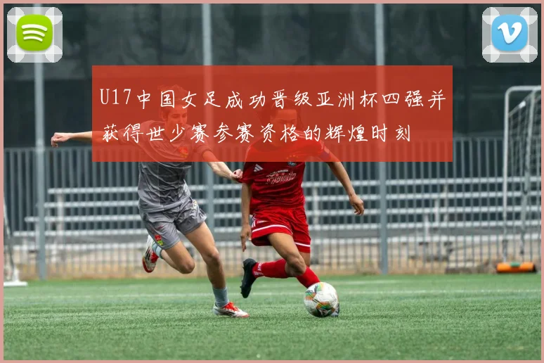 U17中国女足成功晋级亚洲杯四强并获得世少赛参赛资格的辉煌时刻