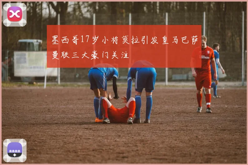 墨西哥17岁小将莫拉引发皇马巴萨曼联三大豪门关注