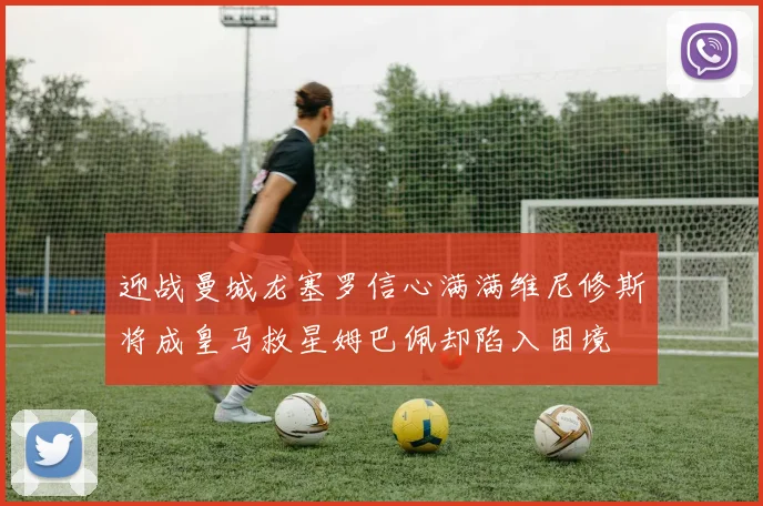 迎战曼城龙塞罗信心满满维尼修斯将成皇马救星姆巴佩却陷入困境