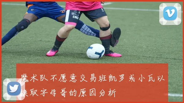 魔术队不愿意交易班凯罗或小瓦以换取字母哥的原因分析