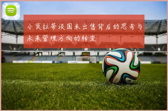 小莫拉蒂谈国米出售背后的思考与未来管理方向的转变