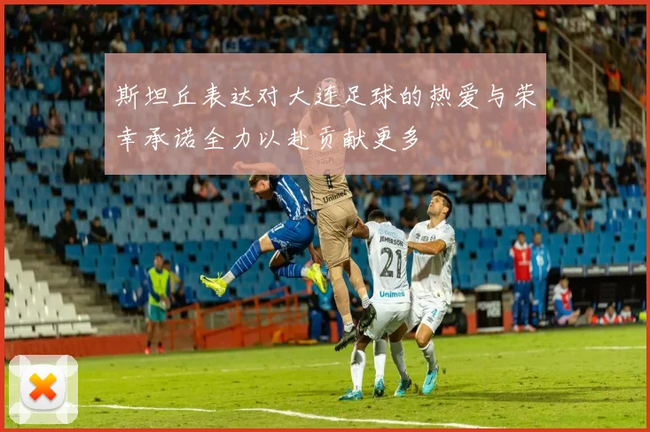 斯坦丘表达对大连足球的热爱与荣幸承诺全力以赴贡献更多