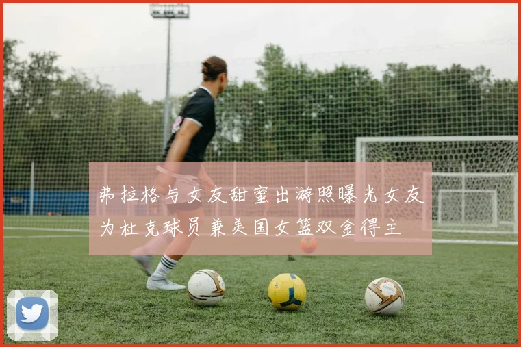 弗拉格与女友甜蜜出游照曝光女友为杜克球员兼美国女篮双金得主