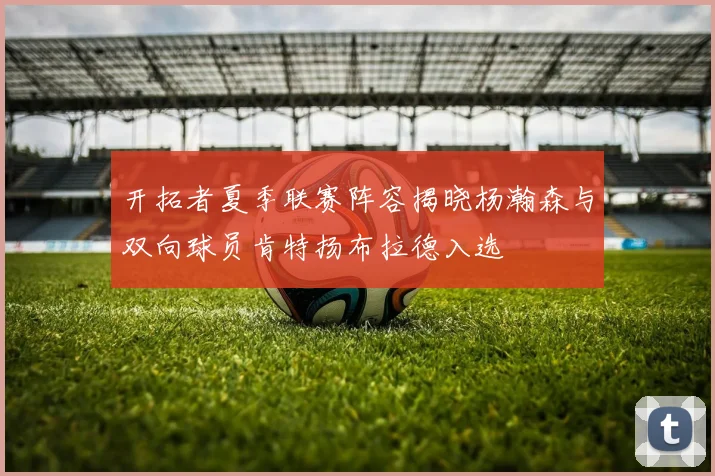 开拓者夏季联赛阵容揭晓杨瀚森与双向球员肯特扬布拉德入选