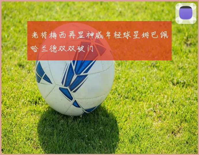老将梅西再显神威年轻球星姆巴佩哈兰德双双破门