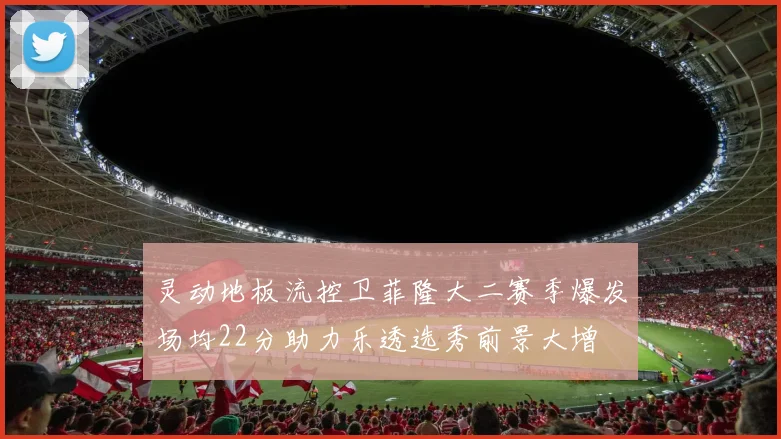 灵动地板流控卫菲隆大二赛季爆发场均22分助力乐透选秀前景大增