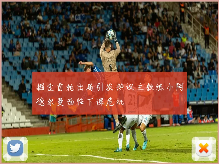 掘金首轮出局引发热议主教练小阿德尔曼面临下课危机