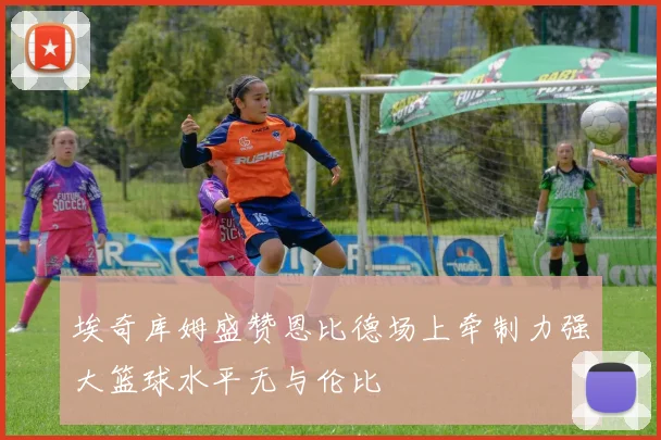 埃奇库姆盛赞恩比德场上牵制力强大篮球水平无与伦比