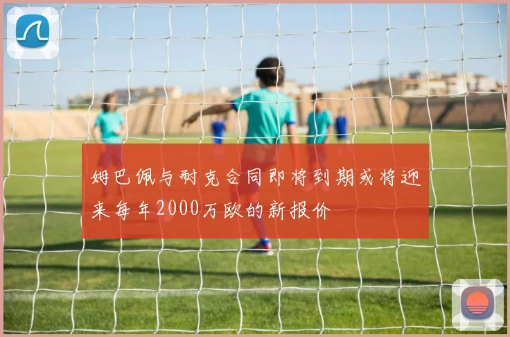 姆巴佩与耐克合同即将到期或将迎来每年2000万欧的新报价