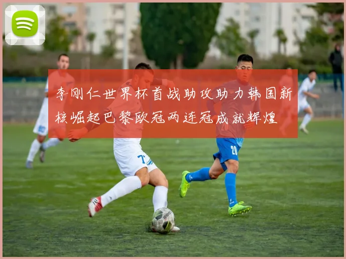 李刚仁世界杯首战助攻助力韩国新核崛起巴黎欧冠两连冠成就辉煌