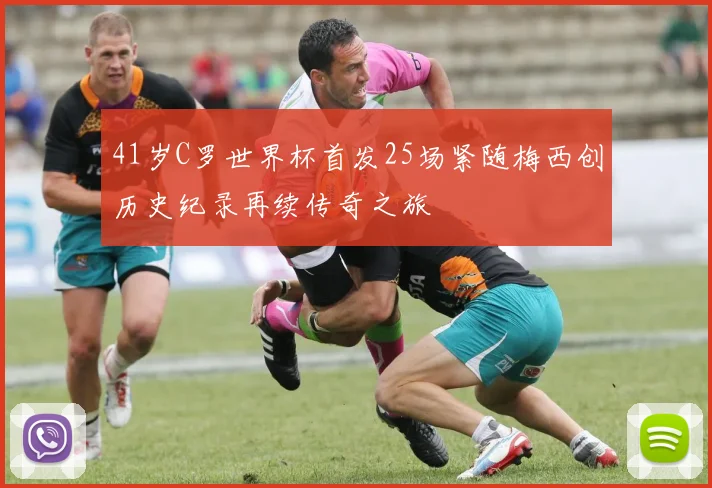 41岁C罗世界杯首发25场紧随梅西创历史纪录再续传奇之旅