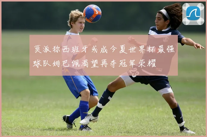 莫派称西班牙或成今夏世界杯最强球队姆巴佩渴望再夺冠军荣耀