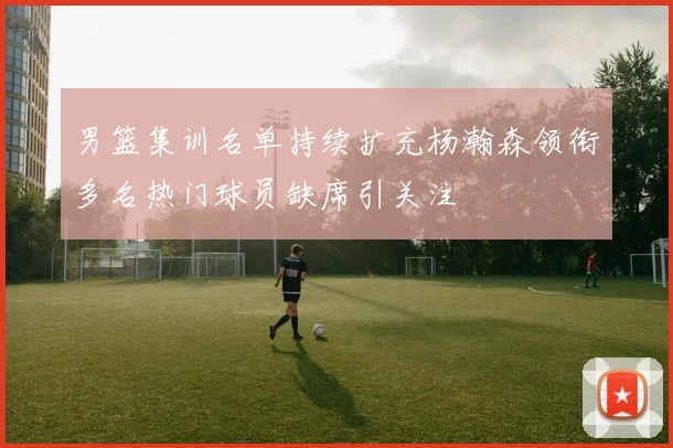 男篮集训名单持续扩充杨瀚森领衔多名热门球员缺席引关注